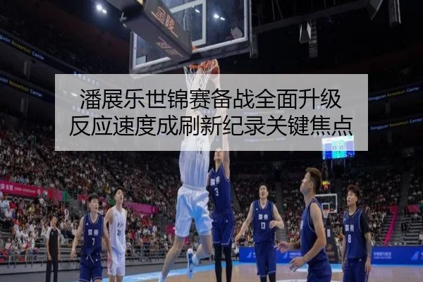 潘展乐世锦赛备战全面升级 反应速度成刷新纪录关键焦点