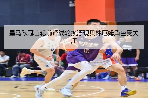 皇马欧冠首轮前锋线轮换浮现贝林厄姆角色受关注