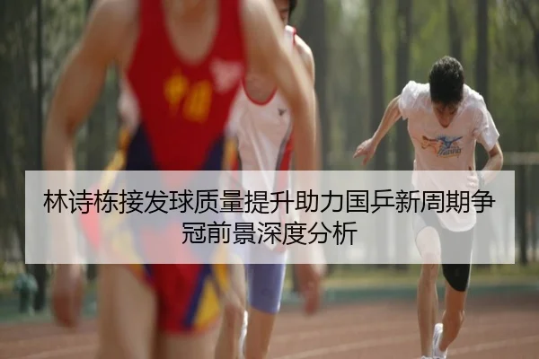 林诗栋接发球质量提升助力国乒新周期争冠前景深度分析