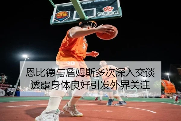 恩比德与詹姆斯多次深入交谈 透露身体良好引发外界关注